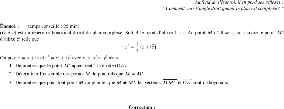  \begin{flushright} \textit{Au fond du désarroi, il en perd ses réflexes :\\ " Comment voir l'angle droit quand le plan est complexe ? "} \end{flushright} ~~\\ \textbf{Énoncé:}~~~~~~(temps conseillé : 25 min) \hfill\\ $(O,\vec{u},\vec{v})$ est un repère orthonormal direct du plan complexe. Soit $A$ le point d'affixe $1+ \text{i}$. Au point $M$ d'affixe $z$, on associe le point $M'$ d'affixe $z'$ telle que \[z'=\dfrac12\left(z+\text{i}\overline{z}\right).\] On pose $z=x+\text{i}y$ et $z'=x'+\text{i}y'$ avec $x$, $y$, $x'$ et $y'$ réels. \begin{enumerate} \item Démontrer que le point $M'$ appartient à la droite $(\text{O}A)$. \item Déterminer l'ensemble des points $M$ du plan tels que $M = M'$. \item Démontrer que pour tout point $M$ du plan tel que $M\neq M'$, les vecteurs $\vect{MM'}$ et $\vect{\text{O}A}$ sont orthogonaux. \end{enumerate}~~\\ \center{\textbf{Correction:}}\\ 