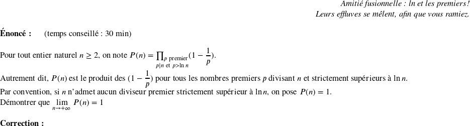   \begin{flushright} \textit{Amitié fusionnelle : ln et les premiers !\\ Leurs effluves se mêlent, afin que vous ramiez.} \end{flushright}  \textbf{Énoncé:}~~~~~~(temps conseillé : 30 min)\hfill\\  Pour tout entier naturel $n \geq 2$, on note $P(n) = \underset{p|n~\text{et}~p > \ln n}{\prod_{p ~\text{premier}}} (1 - \dfrac{1}{p})$.\\ Autrement dit, $P(n)$ est le produit des $(1 - \dfrac{1}{p})$ pour tous les nombres premiers $p$ divisant $n$ et strictement supérieurs à $\ln n$.\\ Par convention, si $n$ n'admet aucun diviseur premier strictement supérieur à $\ln n$, on pose $P(n) = 1$.\\ Démontrer que $\underset{n \rightarrow +\infty}{\lim}~P(n) = 1$\\  \textbf{Correction:}\\  