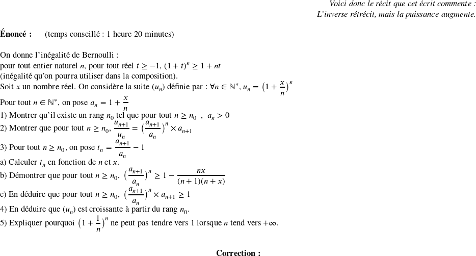   \begin{flushright} \textit{Voici donc le récit que cet écrit commente :\\ L'inverse rétrécit, mais la puissance augmente.} \end{flushright}  \textbf{Énoncé:}~~~~~~(temps conseillé : 1 heure 20 minutes)\\  On donne l'inégalité de Bernoulli :  pour tout entier naturel $n$, pour tout réel $t \geq - 1$,~$(1+t)^n \geq 1 + nt$  (inégalité qu'on pourra utiliser dans la composition).  Soit $x$ un nombre réel. On considère la suite $(u_n)$ définie par : $\forall n \in \mathbb{N}^*$,~$u_n = \big(1+\dfrac{x}{n}\big)^n$  Pour tout $n \in \mathbb{N}^*$, on pose $a_n = 1+\dfrac{x}{n}$  1) Montrer qu'il existe un rang $n_0$ tel que pour tout $n \geq n_0$~~,~~$a_n > 0$  2) Montrer que pour tout $n \geq n_0$,~$\dfrac{u_{n+1}}{u_n} = \big(\dfrac{a_{n+1}}{a_n}\big)^n \times a_{n+1}$  3) Pour tout $n \geq n_0$, on pose $t_n = \dfrac{a_{n+1}}{a_n} - 1$\\ a) Calculer $t_n$ en fonction de $n$ et $x$.\\ b) Démontrer que pour tout $n \geq n_0,~\big(\dfrac{a_{n+1}}{a_n}\big)^n \geq 1 - \dfrac{nx}{(n+1)(n+x)}$\\ c) En déduire que pour tout $n \geq n_0,~\big(\dfrac{a_{n+1}}{a_n}\big)^n \times a_{n+1} \geq 1$\\ 4) En déduire que $(u_n)$ est croissante à partir du rang $n_0$.\\ 5) Expliquer pourquoi $\big(1+\dfrac{1}{n}\big)^n$ ne peut pas tendre vers $1$ lorsque $n$ tend vers $+\infty$.\\  \begin{center} {\textbf{Correction:}} \end{center}  