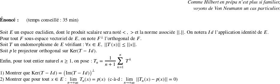   \begin{flushright} \textit{Comme Hilbert en prépa n'est plus si familier,\\ voyons de Von Neumann un cas particulier.} \end{flushright}  \textbf{Énoncé:}~~~~~~(temps conseillé : 35 min)\\  Soit $E$ un espace euclidien, dont le produit scalaire sera noté $<~,~>$ et la norme associée $||.||$. On notera $Id$ l'application identité de $E$.\\ Pour tout $F$ sous-espace vectoriel de $E$, on note $F^\perp$ l'orthogonal de $F$.\\ Soit $T$ un endomorphisme de $E$ vérifiant : $\forall x \in E,~||T(x)|| \leq ||x||$.\\ Soit $p$ le projecteur orthogonal sur $\text{Ker}(T - Id)$.\\ Enfin, pour tout entier naturel $n \geq 1$, on pose : $T_n = \dfrac{1}{n+1}\displaystyle\sum_{k=1}^n~T^k$  1) Montrer que $\text{Ker}(T - Id) = \big(\text{Im}(T-Id)\big)^\perp$  2) Montrer que pour tout $x \in E$ : $\underset{n\rightarrow +\infty}{\lim}~T_n(x) = p(x)$~~(c-à-d : $\underset{n\rightarrow +\infty}{\lim}~||T_n(x) - p(x)|| = 0$)\\  