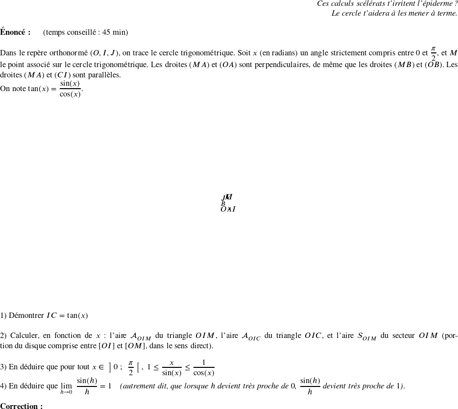   \begin{flushright} \textit{Ces calculs scélérats t'irritent l'épiderme ?\\ Le cercle t'aidera à les mener à terme.} \end{flushright}  \textbf{Énoncé:}~~~~~~(temps conseillé : 45 min)\\  Dans le repère orthonormé $(O,I,J)$, on trace le cercle trigonométrique. Soit $x$ (en radians) un angle strictement compris entre $0$ et $\dfrac{\pi}{2}$, et $M$ le point associé sur le cercle trigonométrique. Les droites $(MA)$ et $(OA)$ sont perpendiculaires, de même que les droites $(MB)$ et $(OB)$. Les droites $(MA)$ et $(CI)$ sont parallèles.  On note $\tan(x) = \dfrac{\sin(x)}{\cos(x)}$.  \begin{center} \psset{xunit=3cm,yunit=3cm,dotstyle=+} \def\psxmin{-2} \def\psxmax{2} \def\psymin{-1.5} \def\psymax{1.5} \def\xmin{-1.3} \def\xmax{1.3} \def\ymin{-1.2} \def\ymax{1.2} \begin{pspicture}(\psxmin,\psymin)(\psxmax,\psymax)  % \psframe(\psxmin,\psymin)(\psxmax,\psymax) \psaxes[linewidth=1pt,Dx=2,Dy=2]{->}(0,0)(\xmin,\ymin)(\xmax,\ymax) \pscircle[linecolor=red](0,0){3} \psline[linecolor=blue](0,0)(1,1.33) \psline[linecolor=lightgray,linestyle=dashed](0,0.8)(0.6,0.8) \psline[linecolor=lightgray,linestyle=dashed](0.6,0)(0.6,0.8) \psline[linecolor=lightgray,linestyle=dashed](1,0)(1,1.33) \psarc{->}(0,0){1}{0}{57} \uput[d](0.4,0.16){\begin{footnotesize}$x$\end{footnotesize}} \uput[d](0.6,0){\begin{footnotesize}$A$\end{footnotesize}} \uput[l](0,0.8){\begin{footnotesize}$B$\end{footnotesize}} \uput[u](0.72,0.7){$M$} \uput[u](1,1.33){$C$} \uput[dl](0,0){$O$} \uput[dr](1,0){$I$} \uput[ul](0,1){$J$} \end{pspicture} \end{center} 1) Démontrer $IC = \tan(x)$\\ ~~\\ 2) Calculer, en fonction de $x$ : l'aire $\mathcal{A}_{OIM}$ du triangle $OIM$, l'aire $\mathcal{A}_{OIC}$ du triangle $OIC$, et l'aire $\mathcal{S}_{OIM}$ du secteur $OIM$ (portion du disque comprise entre $[OI]$ et $[OM]$, dans le sens direct).\\ ~~\\ 3) En déduire que pour tout $x \in~\big]~0~;~~\dfrac{\pi}{2}~\big[~,~1\leq \dfrac{x}{\sin(x)} \leq \dfrac{1}{\cos(x)}$\\ 4) En déduire que $\underset{h \rightarrow 0}{\lim}~~\dfrac{\sin(h)}{h} = 1$~~~~\textit{(autrement dit, que lorsque $h$ devient très proche de $0$, $\dfrac{\sin(h)}{h}$ devient très proche de $1$)}.\\  \textbf{Correction:}\\  