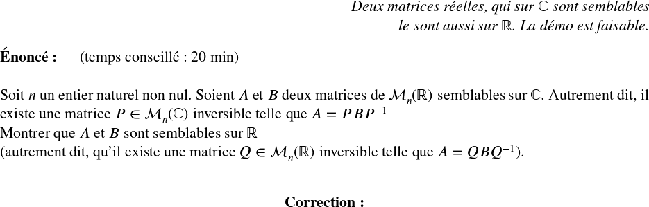   \Large  \begin{flushright} \textit{Deux matrices réelles, qui sur $\mathbb{C}$ sont semblables\\ le sont aussi sur $\mathbb{R}$. La démo est faisable.} \end{flushright}  \textbf{Énoncé:}~~~~~~(temps conseillé : 20 min)\\  Soit $n$ un entier naturel non nul. Soient $A$ et $B$ deux matrices de $\mathcal{M}_n(\mathbb{R})$ semblables sur $\mathbb{C}$. Autrement dit, il existe une matrice $P \in \mathcal{M}_n(\mathbb{C})$ inversible telle que $A = PBP^{-1}$  Montrer que $A$ et $B$ sont semblables sur $\mathbb{R}$\\ (autrement dit, qu'il existe une matrice $Q \in \mathcal{M}_n(\mathbb{R})$ inversible telle que $A = QBQ^{-1}$).\\  \center{\textbf{Correction:}}\\  