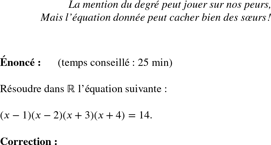   \Huge  \begin{flushright} \textit{La mention du degré peut jouer sur nos peurs, \\ Mais l'équation donnée peut cacher bien des sœurs !} \end{flushright}~~\\  \textbf{Énoncé:}~~~~~~(temps conseillé : 25 min)\\  Résoudre dans $\mathbb{R}$ l'équation suivante :\\  $(x-1)(x-2)(x+3)(x+4) = 14$.\\  \textbf{Correction:}\\  
