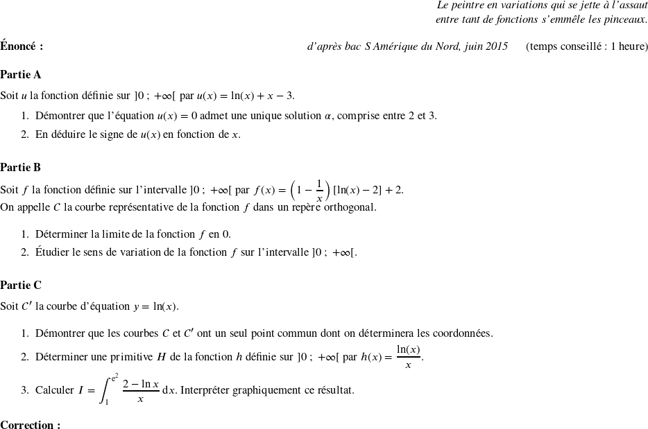   \begin{flushright} \textit{Le peintre en variations qui se jette à l'assaut\\ entre tant de fonctions s'emmêle les pinceaux.} \end{flushright}  \textbf{Énoncé:}\hfill \textit{d'après bac S Amérique du Nord, juin 2015}~~~~~~(temps conseillé : 1 heure)\\ %\textbf{Énoncé:}\hfill~~~~~~(temps conseillé : 1 heure)\\  \textbf{Partie A}  \medskip  Soit $u$ la fonction définie sur $]0~;~+ \infty[$ par $u(x) = \ln(x) + x - 3.$  \begin{enumerate} \item Démontrer que l'équation $u(x) = 0$ admet une unique solution $\alpha$, comprise entre 2 et 3. \item En déduire le signe de $u(x)$ en fonction de $x$. \end{enumerate}  \bigskip  \textbf{Partie B}  \medskip  Soit $f$ la fonction définie sur l'intervalle $]0~;~+ \infty[$ par $f(x) = \left( 1 - \dfrac{1}{x}\right) [\ln(x) - 2] + 2.$  On appelle $\mathcal{C}$ la courbe représentative de la fonction $f$ dans un repère orthogonal.  \medskip  \begin{enumerate} \item Déterminer la limite de la fonction $f$ en $0$. \item Étudier le sens de variation de la fonction $f$ sur l'intervalle $]0~;~+ \infty[$. \end{enumerate}  \bigskip  \textbf{Partie C}  \medskip  Soit $\mathcal{C}'$ la courbe d'équation $y = \ln (x)$.  \medskip  \begin{enumerate} \item Démontrer que les courbes $\mathcal{C}$ et $\mathcal{C}'$ ont un seul point commun dont on déterminera les coordonnées. \item Déterminer une primitive $H$ de la fonction $h$ définie sur $]0~;~+ \infty[$ par $h(x) = \dfrac{\ln (x)}{x}$. \item Calculer $I = \displaystyle\int_1^{\text{e}^2}\dfrac{2 - \ln x}{x}\:\text{d}x$. Interpréter graphiquement ce résultat.\\ \end{enumerate}  \textbf{Correction:}\\  