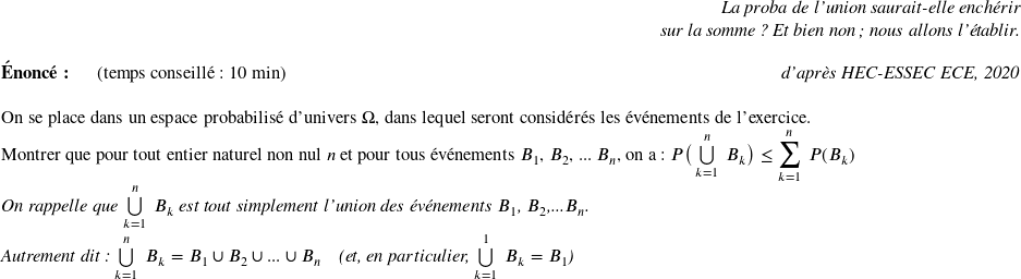   \begin{flushright} \textit{La proba de l'union saurait-elle enchérir\\ sur la somme ? Et bien non; nous allons l'établir.} \end{flushright}  \textbf{Énoncé:}~~~~~~(temps conseillé : 10 min)\hfill\textit{d'après HEC-ESSEC ECE, 2020}\\  On se place dans un espace probabilisé d'univers $\Omega$, dans lequel seront considérés les événements de l'exercice.\\ Montrer que pour tout entier naturel non nul $n$ et pour tous événements $B_1$, $B_2$, ... $B_n$, on a : $P\big(\bigcup\limits_{k=1}^{n}~B_k\big) \leq \displaystyle\sum_{k=1}^n~P(B_k)$\\ ~~\\ \textit{On rappelle que $\bigcup\limits_{k=1}^{n}~B_k$ est tout simplement l'union des événements $B_1$, $B_2$,...$B_n$.}\\ \textit{Autrement dit : $\bigcup\limits_{k=1}^{n}~B_k = B_1 \cup B_2 \cup ... \cup B_n$~~~~(et, en particulier, $\bigcup\limits_{k=1}^{1}~B_k = B_1$)}  