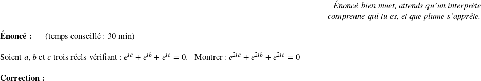   \begin{flushright} \textit{Énoncé bien muet, attends qu'un interprète\\ comprenne qui tu es, et que plume s'apprête.} \end{flushright}  \textbf{Énoncé:}~~~~~~(temps conseillé : 30 min)\\  Soient $a$, $b$ et $c$ trois réels vérifiant : $e^{ia} + e^{ib} + e^{ic} = 0$. ~~Montrer : $e^{2ia} + e^{2ib} + e^{2ic} = 0$\\  \textbf{Correction:}\\  