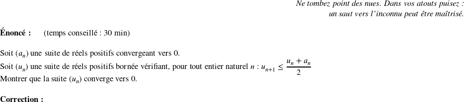   \begin{flushright} \textit{Ne tombez point des nues. Dans vos atouts puisez :\\ un saut vers l'inconnu peut être maîtrisé.} \end{flushright}  \textbf{Énoncé:}~~~~~~(temps conseillé : 30 min)\\  Soit $(a_n)$ une suite de réels positifs convergeant vers $0$.  Soit $(u_n)$ une suite de réels positifs bornée vérifiant, pour tout entier naturel $n$ : $u_{n+1} \leq \dfrac{u_n + a_n}{2}$  Montrer que la suite $(u_n)$ converge vers $0$.\\  \textbf{Correction:}\\  