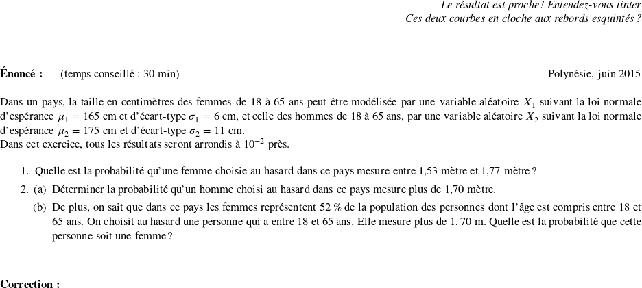   \begin{flushright} \textit{Le résultat est proche ! Entendez-vous tinter\\ Ces deux courbes en cloche aux rebords esquintés ?} \end{flushright} ~~\\  \textbf{Énoncé:}~~~~~~(temps conseillé : 30 min) \hfill Polynésie, juin 2015\\  Dans un pays, la taille en centimètres des femmes de 18 à 65~ans peut être modélisée par une variable aléatoire $X_1$ suivant la loi normale d'espérance $\mu_1 = 165$~cm et d'écart-type $\sigma_1 = 6$~cm, et celle des hommes de 18 à 65 ans, par une variable aléatoire $X_2$ suivant la loi normale d'espérance $\mu_2 = 175$~cm et d'écart-type $\sigma_2 = 11$~cm. \index{loi normale}  Dans cet exercice, tous les résultats seront arrondis à $10^{-2}$ près.  \medskip  \begin{enumerate} \item Quelle est la probabilité qu'une femme choisie au hasard dans ce pays mesure entre 1,53~mètre et 1,77~mètre ? \item \begin{enumerate} \item Déterminer la probabilité qu'un homme choisi au hasard dans ce pays mesure plus de 1,70~mètre. \item De plus, on sait que dans ce pays les femmes représentent 52\,\% de la population des personnes dont l'âge est compris entre 18 et 65 ans. On choisit au hasard une personne qui a entre 18 et 65 ans. Elle mesure plus de $1,70$~m. Quelle est la probabilité que cette personne soit une femme ? \end{enumerate} \end{enumerate}~~\\  \textbf{Correction:} 