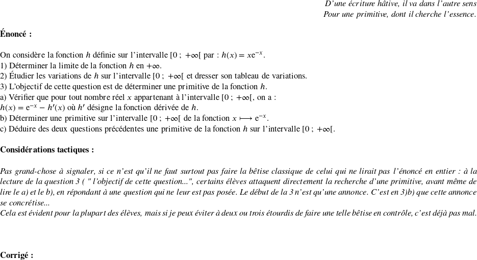   \begin{flushright} \textit{D'une écriture hâtive, il va dans l'autre sens\\ Pour une primitive, dont il cherche l'essence.} \end{flushright}  \textbf{\'Enonc\'e:}\\  On considère la fonction $h$ définie sur l'intervalle $[0~;~+\infty[$ par : $h(x) = x\mathrm{e}^{-x}.$  1) Déterminer la limite de la fonction $h$ en $+\infty$.  2) Étudier les variations de $h$ sur l'intervalle $[0~;~+\infty[$ et dresser son tableau de variations.  3) L'objectif de cette question est de déterminer une primitive de la fonction $h$.\\ a) Vérifier que pour tout nombre réel $x$ appartenant à l'intervalle $[0~;~+\infty[$, on a :\\ $h(x) =\mathrm{e}^{-x} - h'(x)$ où $h'$ désigne la fonction dérivée de $h$.\\ b) Déterminer une primitive sur l'intervalle $[0~;~+\infty[$ de la fonction $x\longmapsto \mathrm{e}^{-x}$.\\ c) Déduire des deux questions précédentes une primitive de la fonction $h$ sur l'intervalle $[0~;~+\infty[$.\\  \textbf{Considérations tactiques:}\\  \textit{Pas grand-chose à signaler, si ce n'est qu'il ne faut surtout pas faire la bêtise classique de celui qui ne lirait pas l'énoncé en entier : à la lecture de la question 3 ( " l'objectif de cette question...", certains élèves attaquent directement la recherche d'une primitive, avant même de lire le a) et le b), en répondant à une question qui ne leur est pas posée. Le début de la 3 n'est qu'une annonce. C'est en 3)b) que cette annonce se concrétise...}  \textit{Cela est évident pour la plupart des élèves, mais si je peux éviter à deux ou trois étourdis de faire une telle bêtise en contrôle, c'est déjà pas mal.}\\  ~~\\  \textbf{Corrig\'e:}\\ 