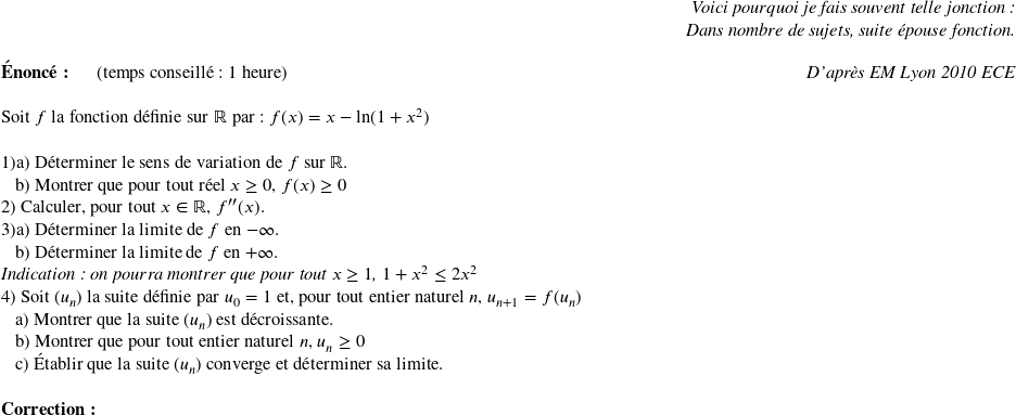   \begin{flushright} \textit{Voici pourquoi je fais souvent telle jonction :\\ Dans nombre de sujets, suite épouse fonction.} \end{flushright}  \textbf{Énoncé:}~~~~~~(temps conseillé : 1 heure)\hfill\textit{D'après EM Lyon 2010 ECE}\\  Soit $f$ la fonction définie sur $\R$ par : $f(x) = x - \ln(1+x^2)$\\  1)a) Déterminer le sens de variation de $f$ sur $\mathbb{R}$.  ~~~b) Montrer que pour tout réel $x \geq 0$,~$f(x) \geq 0$  2) Calculer, pour tout $x \in \mathbb{R}$, $f''(x)$.  3)a) Déterminer la limite de $f$ en $-\infty$.  ~~~b) Déterminer la limite de $f$ en $+\infty$.\\ \textit{Indication : on pourra montrer que pour tout $x \geq 1$,~$1+x^2 \leq 2x^2$}  4) Soit $(u_n)$ la suite définie par $u_0 = 1$ et, pour tout entier naturel $n$, $u_{n+1} = f(u_n)$  ~~~a) Montrer que la suite $(u_n)$ est décroissante.  ~~~b) Montrer que pour tout entier naturel $n$, $u_n \geq 0$  ~~~c) Établir que la suite $(u_n)$ converge et déterminer sa limite.\\  \textbf{Correction:}\\  
