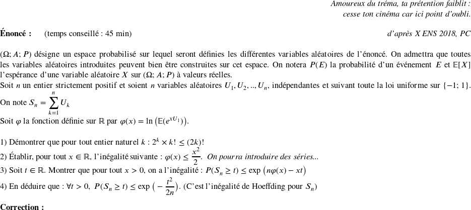   \begin{flushright} \textit{Amoureux du tréma, ta prétention faiblit :\\ cesse ton cinéma car ici point d'oubli.} \end{flushright}  \textbf{Énoncé:}~~~~~~(temps conseillé : 45 min)\hfill\textit{d'après X ENS 2018, PC}\\  $(\Omega ;A; P)$ désigne un espace probabilisé sur lequel seront définies les différentes variables aléatoires de l'énoncé. On admettra que toutes les variables aléatoires introduites peuvent bien être construites sur cet espace. On notera $P(E)$ la probabilité d'un événement $E$ et $\mathbb{E}[X]$ l'espérance d'une variable aléatoire $X$ sur $(\Omega ;A; P)$ à valeurs réelles.  Soit $n$ un entier strictement positif et soient $n$ variables aléatoires $U_1, U_2,..,U_n$, indépendantes et suivant toute la loi uniforme sur $\lbrace -1;1 \rbrace$. On note $S_n = \displaystyle\sum_{k=1}^n U_k$\\ Soit $\varphi$ la fonction définie sur $\mathbb{R}$ par $\varphi(x) = \ln\big(\mathbb{E}(e^{x U_1})\big)$.\\ ~~\\ 1) Démontrer que pour tout entier naturel $k$ : $2^k \times k! \leq (2k)!$\\ 2) Établir, pour tout $x \in \mathbb{R}$, l'inégalité suivante : $\varphi(x) \leq \dfrac{x^2}{2}$.~~\textit{On pourra introduire des séries...}\\ 3) Soit $t \in \mathbb{R}$. Montrer que pour tout $x > 0$, on a l'inégalité : $P(S_n \geq t) \leq \exp\big(n\varphi(x) - xt\big)$\\ 4) En déduire que : $\forall t > 0,~P(S_n \geq t) \leq \exp\big(-\dfrac{t^2}{2n}\big)$. (C'est l'inégalité de Hoeffding pour $S_n$)\\  \textbf{Correction:}\\  