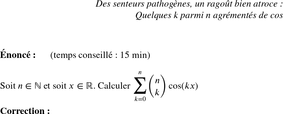   \huge  \begin{flushright} \textit{Des senteurs pathogènes, un ragoût bien atroce :\\ Quelques k parmi n agrémentés de cos} \end{flushright}~~\\  \textbf{Énoncé:}~~~~~~(temps conseillé : 15 min)\\  Soit $n \in \mathbb{N}$ et soit $x \in \mathbb{R}$. Calculer $\displaystyle\mathlarger{\sum}_{k=0}^n \binom{n}{k}\cos(kx)$\\  \textbf{Correction:}  