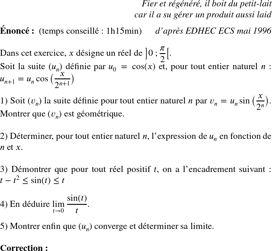   \huge  \begin{flushright} \textit{Fier et régénéré, il boit du petit-lait\\ car il a su gérer un produit aussi laid} \end{flushright}  \textbf{Énoncé:}~~(temps conseillé : 1h15min)\hfill\textit{d'après EDHEC ECS mai 1996}\\  Dans cet exercice, $x$ désigne un réel de $\big]0~;\dfrac{\pi}{2}\big[$.  Soit la suite $(u_n)$ définie par $u_0 = \cos(x)$ et, pour tout entier naturel $n$ : $u_{n+1} = u_n\cos\big(\dfrac{x}{2^{n+1}}\big)$\\  1) Soit $(v_n)$ la suite définie pour tout entier naturel $n$ par $v_n = u_n\sin\big(\dfrac{x}{2^n}\big)$. Montrer que $(v_n)$ est géométrique.\\  2) Déterminer, pour tout entier naturel $n$, l'expression de $u_n$ en fonction de $n$ et $x$.\\  3) Démontrer que pour tout réel positif $t$, on a l'encadrement suivant : $t - t^2 \leq \sin(t) \leq t$\\  4) En déduire $\underset{t \rightarrow 0}{\lim}~\dfrac{\sin(t)}{t}$.\\  5) Montrer enfin que $(u_n)$ converge et déterminer sa limite.\\  \textbf{Correction:}\\  