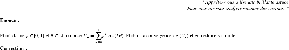   \begin{flushright} \textit{" Apprêtez-vous à lire une brillante astuce\\ Pour pouvoir sans souffrir sommer des cosinus. "} \end{flushright}  \textbf{Enoncé:}\\  Etant donn\'e $\rho \in ]0,1[$ et $\theta \in \mathbb{R}$, on pose $U_n={\displaystyle \sum_{k=0}^n} \rho^k \cos(k\theta)$. Etablir la convergence de $(U_n)$ et en d\'eduire sa limite.\\  \textbf{Correction:}\\  