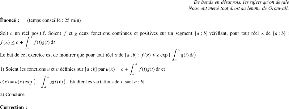   \begin{flushright} \textit{De bonds en désarrois, les sujets qu'on dévale\\ Nous ont mené tout droit au lemme de Grönwall.} \end{flushright}  \textbf{Énoncé:}~~~~~~(temps conseillé : 25 min)\hfill\textit{}\\  Soit $c$ un réel positif. Soient $f$ et $g$ deux fonctions continues et positives sur un segment $[a~;b]$ vérifiant, pour tout réel $x$ de $[a~;b]$ : $f(x) \leq c + \displaystyle\int_{a}^x f(t)g(t)\:\text{d}t $\\ Le but de cet exercice est de montrer que pour tout réel $x$ de $[a~;b]$ : $f(x) \leq c \exp\big(\displaystyle\int_{a}^x g(t)\:\text{d}t\big)$\\  1) Soient les fonctions $u$ et $v$ définies sur $[a~;b]$ par $u(x) = c + \displaystyle\int_{a}^x f(t)g(t)\:\text{d}t$ et\\ $v(x) = u(x)\exp\big(- \displaystyle\int_{a}^x g(t)\:\text{d}t\big)$.~~Étudier les variations de $v$ sur $[a~;b]$.\\  2) Conclure.\\  \textbf{Correction:}\\  