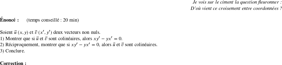   \begin{flushright} \textit{Je vois sur le ciment la question fleuronner :\\ D'où vient ce croisement entre coordonnées ?} \end{flushright}  \textbf{Énoncé:}~~~~~~(temps conseillé : 20 min)\\  Soient $\vec{u}~(x,y)$ et $\vec{v}~(x',y')$ deux vecteurs non nuls.  1) Montrer que si $\vec{u}$ et $\vec{v}$ sont colinéaires, alors $xy' - yx' = 0$.  2) Réciproquement, montrer que si $xy' - yx' = 0$, alors $\vec{u}$ et $\vec{v}$ sont colinéaires.  3) Conclure.\\  \textbf{Correction :}\\  