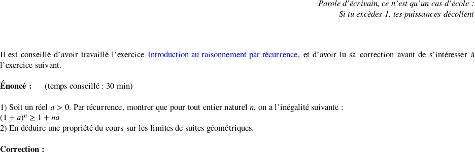   \begin{flushright} \textit{Parole d'écrivain, ce n'est qu'un cas d'école :\\ Si tu excèdes 1, tes puissances décollent} \end{flushright} ~~\\  Il est conseillé d'avoir travaillé l'exercice \href{https://www.ayoub-et-les-maths.com/entrainement-vacances-dete/de-la-premiere-s-a-la-terminale-s/introduction-au-raisonnement-par-recurrence/}{\color{blue}Introduction au raisonnement par récurrence}, et d'avoir lu sa correction avant de s'intéresser à l'exercice suivant.\\  \textbf{Énoncé:}~~~~~~(temps conseillé : 30 min)\\  1) Soit un réel $a>0$. Par récurrence, montrer que pour tout entier naturel $n$, on a l'inégalité suivante : \\ $(1+a)^n \geq 1 + na$  2) En déduire une propriété du cours sur les limites de suites géométriques.\\  \textbf{Correction:}\\  