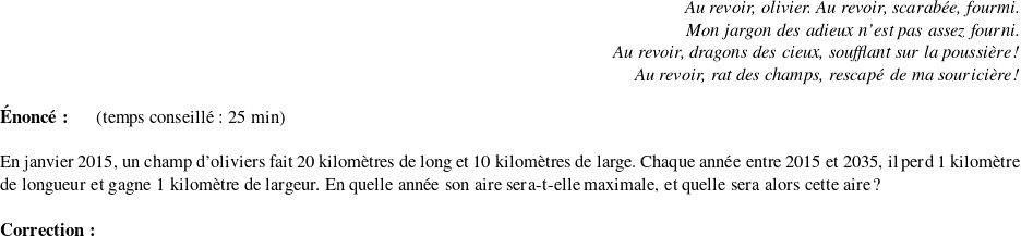   \begin{flushright} \textit{Au revoir, olivier. Au revoir, scarabée, fourmi.\\ Mon jargon des adieux n'est pas assez fourni.\\ Au revoir, dragons des cieux, soufflant sur la poussière !\\ Au revoir, rat des champs, rescapé de ma souricière !} \end{flushright}  \textbf{Énoncé:}~~~~~~(temps conseillé : 25 min)\\  En janvier 2015, un champ d'oliviers fait 20 kilomètres de long et 10 kilomètres de large. Chaque année entre 2015 et 2035, il perd 1 kilomètre de longueur et gagne 1 kilomètre de largeur. En quelle année son aire sera-t-elle maximale, et quelle sera alors cette aire ?\\  \textbf{Correction:}\\  