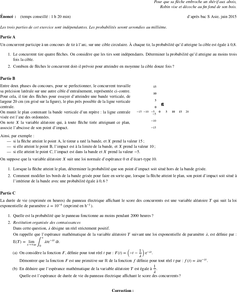   \begin{flushright} \textit{Pour que sa flèche embroche un shérif aux abois,\\ Robin vise et décoche au fin fond de son bois.} \end{flushright}  \textbf{Énoncé:}~~~~(temps conseillé : 1 h 20 min)\hfill d'après bac S Asie, juin 2015\\  \emph{Les trois parties de cet exercice sont indépendantes. Les probabilités seront arrondies au millième.}  \bigskip  \textbf{Partie A}  \medskip  Un concurrent participe à un concours de tir à l'arc, sur une cible circulaire. À chaque tir, la probabilité qu'il atteigne la cible est égale à $0$,8.  \medskip  \begin{enumerate} \item Le concurrent tire quatre flèches. On considère que les tirs sont indépendants. Déterminer la probabilité qu'il atteigne au moins trois fois la cible. \item Combien de flèches le concurrent doit-il prévoir pour atteindre en moyenne la cible douze fois ? \end{enumerate}  \bigskip  \textbf{Partie B}  \medskip  \parbox{0.55\linewidth}{Entre deux phases du concours, pour se perfectionner, le concurrent travaille sa précision latérale sur une autre cible d'entraînement, représentée ci-contre. Pour cela, il tire des flèches pour essayer d'atteindre une bande verticale, de largeur $20$~cm (en grisé sur la figure), le plus près possible de la ligne verticale centrale.  On munit le plan contenant la bande verticale d'un repère : la ligne centrale visée est l'axe des ordonnées.  On note $X$ la variable aléatoire qui, à toute flèche tirée atteignant ce plan, associe l'abscisse de son point d'impact.}\hfill \parbox{0.43\linewidth}{\psset{unit=0.125cm} \begin{pspicture}(-18,-18)(22,18) \psframe[fillstyle=solid,fillcolor=lightgray](-10,-18)(10,18) \multido{\n=-15+5}{8}{\psline[linestyle=dashed,linewidth=0.2pt](\n,-18)(\n,18)} \multido{\n=-15+5}{7}{\psline[linestyle=dashed,linewidth=0.2pt](-18,\n)(22,\n)} \psaxes[linewidth=1.25pt,Dx=5,Dy=5,labelFontSize=\scriptstyle]{->}(0,0)(-18,-18)(22,18) \psaxes[linewidth=1.25pt,Dx=5,Dy=5,labelFontSize=\scriptstyle](0,0)(0,0)(22,18) \psdots(-5,5)(10,-10)(15,10)%CBA \uput[ur](-5,5){C}\uput[ur](10,-10){B}\uput[ur](15,10){A} \psline[linewidth=1.25pt](-10,-18)(-10,18) \psline[linewidth=1.25pt](10,-18)(10,18)  \end{pspicture}}  \medskip  Ainsi, par exemple : \begin{itemize} \item si la flèche atteint le point A, le tireur a raté la bande, et $X$ prend la valeur $15$ ; \item si elle atteint le point B, l'impact est à la limite de la bande, et $X$ prend la valeur $10$ ; \item si elle atteint le point C, l'impact est dans la bande et $X$ prend la valeur $- 5$. \end{itemize}  \medskip  On suppose que la variable aléatoire $X$ suit une loi normale d'espérance $0$ et d'écart-type $10$.\index{loi normale}  \medskip  \begin{enumerate} \item Lorsque la flèche atteint le plan, déterminer la probabilité que son point d'impact soit situé hors de la bande grisée. \item Comment modifier les bords de la bande grisée pour faire en sorte que, lorsque la flèche atteint le plan, son point d'impact soit situé à l'intérieur de la bande avec une probabilité égale à $0,6$ ? \end{enumerate}  \bigskip  \textbf{Partie C}  \medskip  La durée de vie (exprimée en heures) du panneau électrique affichant le score des concurrents est une variable aléatoire $T$ qui suit la loi exponentielle de paramètre $\lambda = 10^{-4}$ (exprimé en h$^{-1}$).\index{loi exponentielle}  \medskip  \begin{enumerate} \item Quelle est la probabilité que le panneau fonctionne au moins pendant \np{2000}~heures ? \item \emph{Restitution organisée des connaissances}  Dans cette question, $\lambda$ désigne un réel strictement positif.  On rappelle que l'espérance mathématique de la variable aléatoire $T$ suivant une loi exponentielle de paramètre $\lambda$, est définie par : E$(T) = \displaystyle\lim_{x \to + \infty} \displaystyle\int_0^x \lambda t \text{e}^{- \lambda t}\:\text{d}t$. \begin{enumerate} \item On considère la fonction $F$, définie pour tout réel $t$ par : $F(t) = \left(- t - \dfrac{1}{\lambda}\right)\text{e}^{- \lambda t}$.  Démontrer que la fonction $F$ est une primitive sur $\R$ de la fonction $f$ définie pour tout réel $t$ par : $f(t) = \lambda t\text{e}^{- \lambda t}$. \item En déduire que l'espérance mathématique de la variable aléatoire $T$ est égale à $\dfrac{1}{\lambda}$.  Quelle est l'espérance de durée de vie du panneau électrique affichant le score des concurrents ?\\ \end{enumerate} \end{enumerate} \center{\textbf{~~~~~~~~Correction:}}  