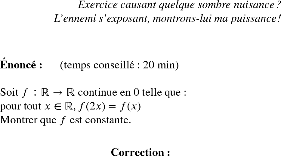   \Huge  \begin{flushright} \textit{Exercice causant quelque sombre nuisance ?\\ L'ennemi s'exposant, montrons-lui ma puissance !}\\ \end{flushright}~~\\  \HUGE  \textbf{Énoncé:}~~~~~~(temps conseillé : 20 min)\\  Soit $f: \mathbb{R} \rightarrow \mathbb{R}$ continue en $0$ telle que :\\ pour tout $x \in \mathbb{R}, f(2x)=f(x)$\\ Montrer que $f$ est constante.\\  \center{\textbf{Correction:}}  