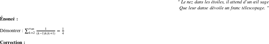   \begin{flushright} \textit{" Le nez dans les étoiles, il attend d'un œil sage\\ Que leur danse dévoile un franc télescopage. "} \end{flushright}  \textbf{Énoncé:}\\  Démontrer : $\sum_{k=2}^{+\infty} \frac{1}{(k-1)k(k+1)}=\frac{1}{4}$\\  \textbf{Correction:}\\  