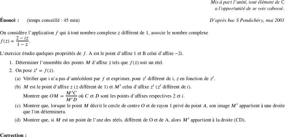   \begin{flushright} \textit{Mis à part l'unité, tout élément de $\mathbb{C}$\\ a l'opportunité de se voir cabossé.} \end{flushright}  \textbf{Énoncé:}~~~~~~(temps conseillé : 45 min)\hfill\textit{D'après bac S Pondichéry, mai 2001}\\  On considère l'application $f$ qui à tout nombre complexe $z$ différent de $1$, associe le nombre complexe\\ $f(z) = \dfrac{2 - iz}{1 - z}.$\\  L'exercice étudie quelques propriétés de $f$. A est le point d'affixe 1 et B celui d'affixe $- 2$i.  \begin{enumerate} \item Déterminer l'ensemble des points $M$ d'affixe $z$ tels que $f(z)$ soit un réel. \item On pose $z' = f(z).$ \begin{enumerate} \item Vérifier que i n'a pas d'antécédent par $f$ et exprimer, pour $z'$ différent de i, $z$ en fonction de $z'$. \item $M$ est le point d'affixe $z$ ($z$ différent de 1) et $M'$ celui d'affixe $z'$ ($z'$ différent de $i$).  Montrer que $OM = \dfrac{M'C}{M'D}$ où $C$ et $D$ sont les points d'affixes respectives $2$ et $i$. \item Montrer que, lorsque le point $M$ décrit le cercle de centre $O$ et de rayon $1$ privé du point $A$, son image $M'$ appartient à une droite que l'on déterminera. \item Montrer que, si $M$ est un point de l'axe des réels, différent de O et de A, alors $M'$ appartient à la droite (CD).\\ \end{enumerate} \end{enumerate}  \textbf{Correction:}\\  