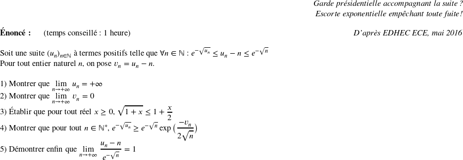   \begin{flushright} \textit{Garde présidentielle accompagnant la suite ?\\ Escorte exponentielle empêchant toute fuite !} \end{flushright}  \textbf{Énoncé:}~~~~~~(temps conseillé : 1 heure)\hfill\textit{D'après EDHEC ECE, mai 2016}\\  Soit une suite $(u_n)_{n \in \mathbb{N}}$ à termes positifs telle que $\forall n \in \mathbb{N}$ : $e^{-\sqrt{u_n}} \leq u_n - n \leq e^{-\sqrt{n}}$  Pour tout entier naturel $n$, on pose $v_n = u_n - n$.\\  1) Montrer que $\underset{n\rightarrow +\infty}{\lim}~u_n = +\infty$  2) Montrer que $\underset{n\rightarrow +\infty}{\lim}~v_n = 0$  3) Établir que pour tout réel $x \geq 0$,~$\sqrt{1+x} \leq 1 + \dfrac{x}{2}$  4) Montrer que pour tout $n \in \mathbb{N}^*$,~$e^{-\sqrt{u_n}} \geq e^{-\sqrt{n}}\exp\big(\dfrac{-v_n}{2\sqrt{n}}\big)$  5) Démontrer enfin que $\underset{n\rightarrow +\infty}{\lim}~\dfrac{u_n-n}{e^{-\sqrt{n}}} = 1$\\  