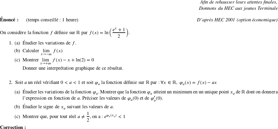   \begin{flushright} \textit{Afin de rehausser leurs attentes finales,\\ Donnons du HEC aux jeunes Terminale\\} \end{flushright}  \textbf{Énoncé:}~~~~~~(temps conseillé : 1 heure)\hfill \textit{D'après HEC 2001 (option économique)}\\  On considère la fonction $f$ définie sur $\mathbb{R}$ par $f(x)=\displaystyle% \ln \left( \frac{e^{x}+1}{2}\right) $. \begin{enumerate} \item \begin{enumerate} \item {\'{E}tudier les variations de $f$. }  \item Calculer $\underset{x\rightarrow -\infty}{\lim}~f(x)$  \item Montrer $\underset{x\rightarrow +\infty}{\lim}~f(x)- x + \text{ln}(2)=0$  Donner une interprétation graphique de ce résultat.\\  \end{enumerate}  \item {Soit $a$ un réel vérifiant $0<a<1$ et soit $\varphi _{a}$ la fonction définie sur $\mathbb{R}$ par :~$ \forall x\in \mathbb{R},\ \varphi _{a}(x)=f(x)-ax$  \begin{enumerate} \item {\'{E}tudier les variations de la fonction $\varphi _{a}$. Montrer que la fonction $\varphi _{a}$ atteint un minimum en un unique point $x_{a}$ de $\mathbb{R}$ dont on donnera l'expression en fonction de $a$. Préciser les valeurs de $\varphi _{a}(0)$ et de $\varphi _{a}^{\prime }(0)$.}  \item {\'{E}tudier le signe de $x_{a}$ suivant les valeurs de $a$.} \item {Montrer que, pour tout réel $a \ne \dfrac{1}{2}$, on a: $ e^{\varphi _{a}(x_{a})}<1$} \end{enumerate} }\end{enumerate}  \textbf{Correction:}\\  
