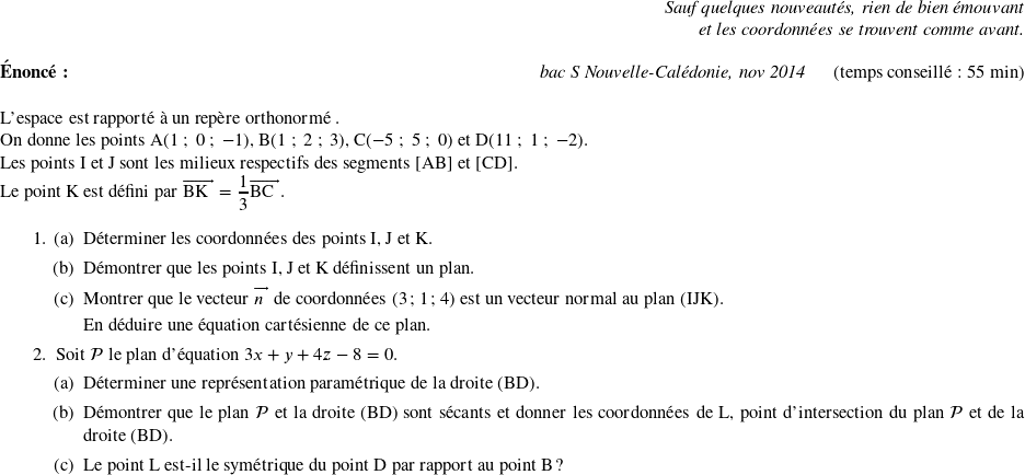   \begin{flushright} \textit{Sauf quelques nouveautés, rien de bien émouvant\\ et les coordonnées se trouvent comme avant.} \end{flushright}  \textbf{Énoncé:}\hfill \textit{bac S Nouvelle-Calédonie, nov 2014}~~~~~~(temps conseillé : 55 min)\\  L'espace est rapporté à un repère orthonormé \Oijk. \index{géométrie dans l'espace}  On donne les points A$(1~;~0~;~- 1)$, B$(1~;~2~;~3)$, C$(-5~;~5~;~0)$ et D$(11~;~1~;~-2)$.  Les points I et J sont les milieux respectifs des segments [AB] et [CD].  Le point K est défini par $\vect{\text{BK}} = \dfrac{1}{3}\vect{\text{BC}}$.  \medskip  \begin{enumerate} \item \begin{enumerate} \item Déterminer les coordonnées des points I, J et K. \item Démontrer que les points I, J et K définissent un plan. \item Montrer que le vecteur $\vect{n}$ de coordonnées (3~;~1~;~4) est un vecteur normal au plan (IJK).\index{vecteur normal}  En déduire une équation cartésienne de ce plan.\index{equation de plan@équation de plan} \end{enumerate} \item Soit $\mathcal{P}$ le plan d'équation $3x + y + 4z - 8 = 0$. \begin{enumerate} \item Déterminer une représentation paramétrique de la droite (BD).\index{equation parametrique de droite@équation paramétrique de droite} \item Démontrer que le plan $\mathcal{P}$ et la droite (BD) sont sécants et donner les coordonnées de L, point d'intersection du plan $\mathcal{P}$ et de la droite (BD). \item Le point L est-il le symétrique du point D par rapport au point B ?\\ \end{enumerate} \end{enumerate}  