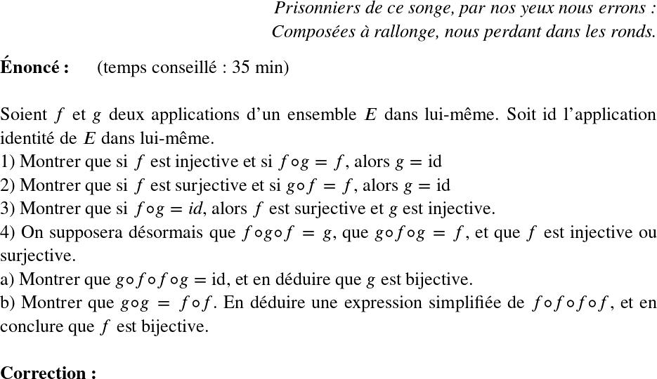   \LARGE  \begin{flushright} \textit{Prisonniers de ce songe, par nos yeux nous errons :\\ Composées à rallonge, nous perdant dans les ronds.} \end{flushright}  \textbf{Énoncé:}~~~~~~(temps conseillé : 35 min)\\  Soient $f$ et $g$ deux applications d'un ensemble $E$ dans lui-même. Soit id l'application identité de $E$ dans lui-même.  1) Montrer que si $f$ est injective et si $f\circ g = f$, alors $g = \text{id}$  2) Montrer que si $f$ est surjective et si $g\circ f = f$, alors $g = \text{id}$  3) Montrer que si $f\circ g = \textit{id}$, alors $f$ est surjective et $g$ est injective.  4) On supposera désormais que $f \circ g \circ f = g$, que $g \circ f \circ g = f$, et que $f$ est injective ou surjective.\\ a) Montrer que $g\circ f \circ f \circ g = \text{id}$, et en déduire que $g$ est bijective.\\ b) Montrer que $g \circ g = f \circ f$. En déduire une expression simplifiée de $f\circ f \circ f \circ f$, et en conclure que $f$ est bijective.\\  \textbf{Correction:}\\  
