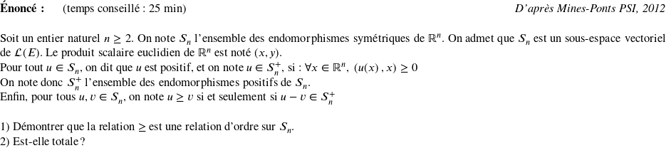   \textbf{Énoncé:}~~~~~~(temps conseillé : 25 min)\hfill\textit{D'après Mines-Ponts PSI, 2012}\\  Soit un entier naturel $n \geq 2$. On note $S_n$ l'ensemble des endomorphismes symétriques de $\mathbb{R}^n$. On admet que $S_n$ est un sous-espace vectoriel de $\mathcal{L}(E)$. Le produit scalaire euclidien de $\mathbb{R}^n$ est noté $(x,y)$.  Pour tout $u \in S_n$, on dit que $u$ est positif, et on note $u \in S_n^+$, si : $\forall x \in \mathbb{R}^n,~(u(x)~,x) \geq 0$  On note donc $S_n^+$ l'ensemble des endomorphismes positifs de $S_n$.  Enfin, pour tous $u, v \in S_n$, on note $u \geq v$ si et seulement si $u - v \in S_n^+$\\  1) Démontrer que la relation $\geq$ est une relation d'ordre sur $S_n$.  2) Est-elle totale ?\\  