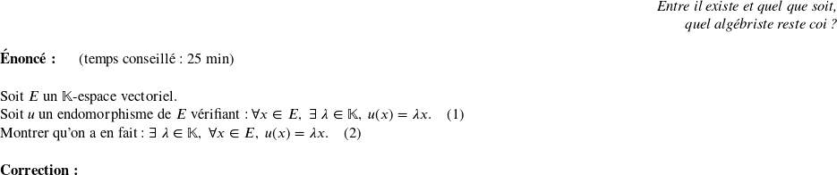   \begin{flushright} \textit{Entre il existe et quel que soit,\\ quel algébriste reste coi ?} \end{flushright}  \textbf{Énoncé:}~~~~~~(temps conseillé : 25 min)\\  Soit $E$ un $\mathbb{K}$-espace vectoriel.  Soit $u$ un endomorphisme de $E$ vérifiant : $\forall x \in E,~ \exists~\lambda \in \mathbb{K},~u(x) = \lambda x$.~~~~(1)  Montrer qu'on a en fait : $\exists~\lambda \in \mathbb{K},~\forall x \in E, ~u(x) = \lambda x$.~~~~(2)\\  \textbf{Correction:}\\  