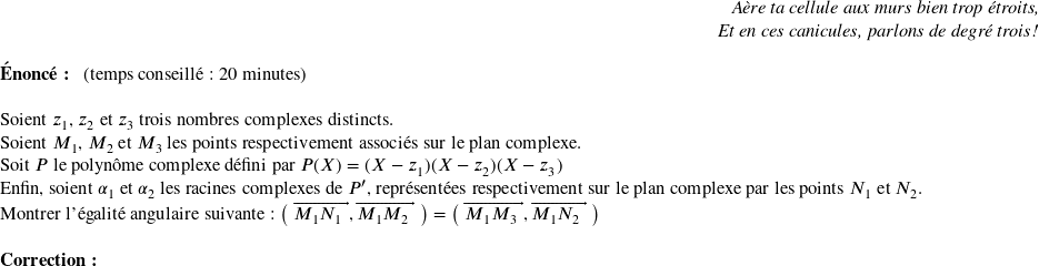   \begin{flushright} \textit{Aère ta cellule aux murs bien trop étroits,\\ Et en ces canicules, parlons de degré trois !} \end{flushright}  \textbf{Énoncé:}~~~(temps conseillé : 20 minutes)\hfill \textit{}\\  Soient $z_1$, $z_2$ et $z_3$ trois nombres complexes distincts.  Soient $M_1$, $M_2$ et $M_3$ les points respectivement associés sur le plan complexe.  Soit $P$ le polynôme complexe défini par $P(X) = (X-z_1)(X-z_2)(X-z_3)$  Enfin, soient $\alpha_1$ et $\alpha_2$ les racines complexes de $P'$, représentées respectivement sur le plan complexe par les points $N_1$ et $N_2$.  Montrer l'égalité angulaire suivante : $\big(~\vect{M_1N_1},\vect{M_1M_2}~\big) = \big(~\vect{M_1M_3},\vect{M_1N_2}~\big)$\\  \textbf{Correction:}\\  