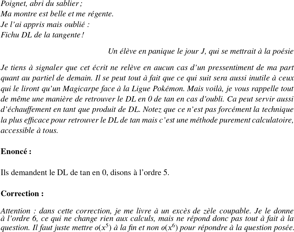   \LARGE  \begin{flushleft} \textit{Poignet, abri du sablier;\\ Ma montre est belle et me régente.\\ Je l'ai appris mais oublié:\\ Fichu DL de la tangente!} \end{flushleft} \begin{flushright} \textit{Un élève en panique le jour J, qui se mettrait à la poésie} \end{flushright}  \textit{Je tiens à signaler que cet écrit ne relève en aucun cas d'un pressentiment de ma part quant au partiel de demain. Il se peut tout à fait que ce qui suit sera aussi inutile à ceux qui le liront qu'un Magicarpe face à la Ligue Pokémon. Mais voilà, je vous rappelle tout de même une manière de retrouver le DL en 0 de tan en cas d'oubli. Ca peut servir aussi d'échauffement en tant que produit de DL. Notez que ce n'est pas forcément la technique la plus efficace pour retrouver le DL de tan mais c'est une méthode purement calculatoire, accessible à tous.}\\  \textbf{Enoncé:}\\  Ils demandent le DL de tan en 0, disons à l'ordre 5.\\  \textbf{Correction:}\\  \textit{Attention : dans cette correction, je me livre à un excès de zèle coupable. Je le donne à l'ordre 6, ce qui ne change rien aux calculs, mais ne répond donc pas tout à fait à la question. Il faut juste mettre $o(x^5)$ à la fin et non $o(x^6)$ pour répondre à la question posée.} 