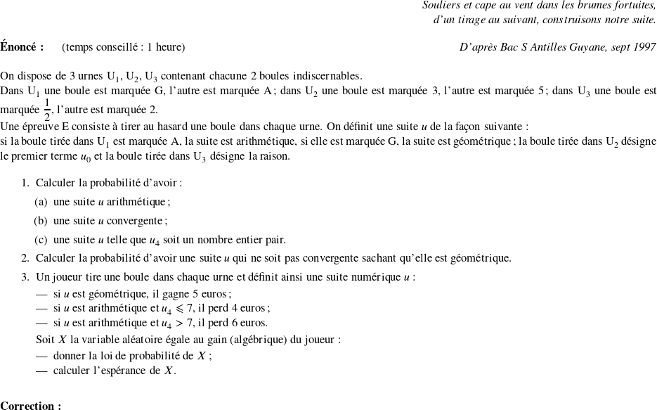   \begin{flushright} \textit{Souliers et cape au vent dans les brumes fortuites,\\ d'un tirage au suivant, construisons notre suite.} \end{flushright}  \textbf{Énoncé:}~~~~~~(temps conseillé : 1 heure)\hfill \textit{D'après Bac S Antilles Guyane, sept 1997}\\  On dispose de 3 urnes U$_{1}$, U$_{2}$, U$_{3}$ contenant chacune 2 boules indiscernables.  Dans U$_{1}$ une boule est marquée G, l'autre est marquée A ; dans U$_{2}$ une boule est marquée 3, l'autre est marquée 5 ; dans U$_{3}$ une boule est marquée $\dfrac{1}{2}$, l'autre est marquée 2.  Une épreuve E consiste à tirer au hasard une boule dans chaque urne. On définit une suite $u$ de la façon suivante :  si la boule tirée dans U$_{1}$ est marquée A, la suite est arithmétique, si elle est marquée G, la suite est géométrique ; la boule tirée dans U$_{2}$ désigne le premier terme $u_{0}$ et la boule tirée dans U$_{3}$ désigne la raison.  \medskip  \begin{enumerate} \item Calculer la probabilité d'avoir : \begin{enumerate} \item une suite $u$ arithmétique ; \item une suite $u$ convergente ; \item une suite $u$ telle que $u_{4}$ soit un nombre entier pair. \end{enumerate} \item Calculer la probabilité d'avoir une suite $u$ qui ne soit pas convergente sachant qu'elle est géométrique. \item Un joueur tire une boule dans chaque urne et définit ainsi une suite numérique $u$ :  \setlength\parindent{5mm} \begin{itemize} \item si $u$ est géométrique, il gagne 5~euros; \item si $u$ est arithmétique et $u_{4} \leqslant 7$, il perd 4~euros; \item si $u$ est arithmétique et $u_{4} > 7$, il perd 6~euros. \end{itemize} \setlength\parindent{0mm}  Soit $X$ la variable aléatoire égale au gain (algébrique) du joueur :  \setlength\parindent{5mm} \begin{itemize} \item donner la loi de probabilité de $X$ ; \item calculer l'espérance de $X$.~\\ \end{itemize} \setlength\parindent{0mm} \end{enumerate}  \textbf{Correction:}\\  