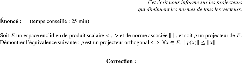   \Large  \begin{flushright} \textit{Cet écrit nous informe sur les projecteurs\\ qui diminuent les normes de tous les vecteurs.} \end{flushright}  \textbf{Énoncé:}~~~~~~(temps conseillé : 25 min)\\  Soit $E$ un espace euclidien de produit scalaire $<~,~>$ et de norme associée $\left\|.\right\|$, et soit $p$ un projecteur de $E$.\\ Démontrer l'équivalence suivante : $p$ est un projecteur orthogonal $\Longleftrightarrow$~~$\forall x \in E,~\left\|p(x)\right\| \leq \left\|x\right\|$\\  \center{\textbf{Correction:}}\\  