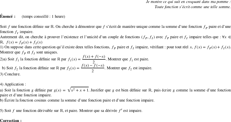   \begin{flushright} \textit{Je montre ce qui suit en croquant dans ma pomme :\\ Toute fonction s'écrit comme une telle somme.} \end{flushright}  \textbf{Énoncé:}~~~~~~(temps conseillé : 1 heure)\\  Soit $f$ une fonction définie sur $\mathbb{R}$. On cherche à démontrer que $f$ s'écrit de manière unique comme la somme d'une fonction $f_P$ paire et d'une fonction $f_I$ impaire.\\ Autrement dit, on cherche à prouver l'existence et l'unicité d'un couple de fonctions $(f_P,f_I)$ avec $f_P$ paire et $f_I$ impaire telles que :~$\forall x \in \mathbb{R},~f(x) = f_P(x) + f_I(x)$  1) On suppose dans cette question qu'il existe deux telles fonctions, $f_P$ paire et $f_I$ impaire, vérifiant : pour tout réel $x$, $f(x) = f_P(x) + f_I(x)$. Montrer que $f_P$ et $f_I$ sont uniques.  2)a) Soit $f_1$ la fonction définie sur $\mathbb{R}$ par $f_1(x) = \dfrac{f(x) + f(-x)}{2}$. Montrer que $f_1$ est paire.  ~~b) Soit $f_2$ la fonction définie sur $\mathbb{R}$ par $f_2(x) = \dfrac{f(x) - f(-x)}{2}$. Montrer que $f_2$ est impaire.  3) Conclure.\\  4) Application :\\ a) Soit la fonction $g$ définie par $g(x) = \sqrt{x^2 + x + 1}$. Justifier que $g$ est bien définie sur $\mathbb{R}$, puis écrire $g$ comme la somme d'une fonction paire et d'une fonction impaire.\\ b) Écrire la fonction cosinus comme la somme d'une fonction paire et d'une fonction impaire.\\  5) Soit $f$ une fonction dérivable sur $\mathbb{R}$, et paire. Montrer que sa dérivée $f'$ est impaire.\\  \textbf{Correction:} 