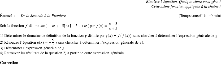   \begin{flushright} \textit{Résolvez l'équation. Quelque chose vous gêne ?\\ Cette même fonction appliquée à la chaîne ?} \end{flushright}  \textbf{Énoncé:}~~~~~~\textit{De la Seconde à la Première}\hfill(Temps conseillé : 40 min)\\  Soit la fonction $f$ définie sur $]-\infty~;~-5[~\cup~]-5~;~+\infty[$ par $f(x) = \dfrac{x-3}{x+5}$\\  1) Déterminer le domaine de définition de la fonction $g$ définie par $g(x) = f\big(f(x)\big)$, sans chercher à déterminer l'expression générale de $g$.  2) Résoudre l'équation $g(x) = -\dfrac{5}{7}$~~(sans chercher à déterminer l'expression générale de $g$).  3) Déterminer l'expression générale de $g$.  4) Retrouver les résultats de la question 2) à partir de cette expression générale.\\  \textbf{Correction:}\\  