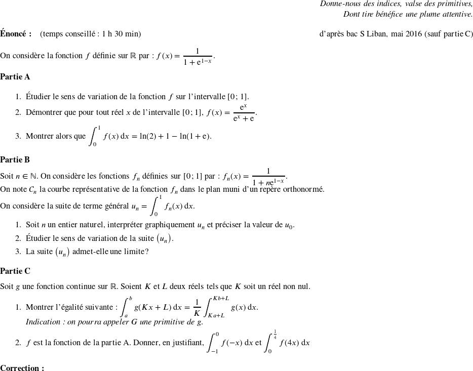   \begin{flushright} \textit{Donne-nous des indices, valse des primitives,\\ Dont tire bénéfice une plume attentive.} \end{flushright}  \textbf{Énoncé:}~~~~(temps conseillé : 1 h 30 min)\hfill d'après bac S Liban, mai 2016 (sauf partie C)\\  On considère la fonction $f$ définie sur $\mathbb{R}$ par : $f(x) = \dfrac{1}{1 + \text{e}^{1 - x}}.$\\  \textbf{Partie A}  \medskip  \begin{enumerate} \item Étudier le sens de variation de la fonction $f$ sur l'intervalle [0~;~1]. \item Démontrer que pour tout réel $x$ de l'intervalle [0~;~1], $f(x) = \dfrac{\text{e}^x}{\text{e}^x + \text{e}}$. \item Montrer alors que $\displaystyle\int_0^1 f(x)\:\text{d}x = \ln (2) + 1 - \ln (1 + \text{e})$. \end{enumerate}  \medskip  \textbf{Partie B}  \medskip  Soit $n \in \mathbb{N}$. On considère les fonctions $f_n$ définies sur [0~;~1] par: $f_n(x) = \dfrac{1}{1 + n\text{e}^{1 - x}}.$  On note $\mathcal{C}_n$ la courbe représentative de la fonction $f_n$ dans le plan muni d'un repère orthonormé.  On considère la suite de terme général $u_n = \displaystyle\int_0^1 f_n(x)\:\text{d}x.$  \begin{enumerate} \item Soit $n$ un entier naturel, interpréter graphiquement $u_n$ et préciser la valeur de $u_0$. \item Étudier le sens de variation de la suite $\left(u_n\right)$. \item La suite $\left(u_n\right)$ admet-elle une limite ? \end{enumerate}  \medskip  \textbf{Partie C}  \medskip  Soit $g$ une fonction continue sur $\mathbb{R}$. Soient $K$ et $L$ deux réels tels que $K$ soit un réel non nul.  \begin{enumerate} \item Montrer l'égalité suivante : $\displaystyle\int_{a}^{b} g(K x+ L)\:\text{d}x = \dfrac{1}{K}\displaystyle\int_{K a + L}^{K b + L} g(x)\:\text{d}x$.\\ \textit{Indication : on pourra appeler $G$ une primitive de $g$}. \item $f$ est la fonction de la partie A. Donner, en justifiant, $\displaystyle\int_{-1}^{0} f(-x)\:\text{d}x$ et $\displaystyle\int_{0}^{\frac{1}{4}} f(4x)\:\text{d}x$\\  \end{enumerate} \textbf{Correction:}\\  