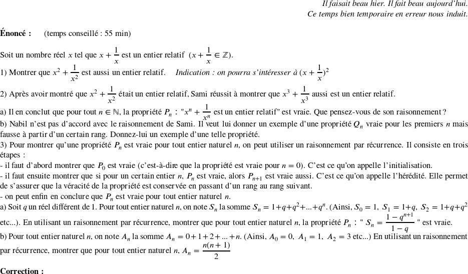   \begin{flushright} \textit{Il faisait beau hier. Il fait beau aujourd'hui.\\ Ce temps bien temporaire en erreur nous induit.} \end{flushright}  \textbf{Énoncé:}~~~~~~(temps conseillé : 55 min)\\  Soit un nombre réel $x$ tel que $x + \dfrac{1}{x}$ est un entier relatif~~($x + \dfrac{1}{x} \in \mathbb{Z}$).  1) Montrer que $x^2 + \dfrac{1}{x^2}$ est aussi un entier relatif.~~~~ \textit{Indication : on pourra s'intéresser à $(x+\dfrac{1}{x})^2$}\\  2) Après avoir montré que $x^2 + \dfrac{1}{x^2}$ était un entier relatif, Sami réussit à montrer que $x^3 + \dfrac{1}{x^3}$ aussi est un entier relatif.\\ a) Il en conclut que pour tout $n \in \mathbb{N}$, la propriété $ P_n : \text{"}x^n + \dfrac{1}{x^n}~\text{est un entier relatif"}$ est vraie. Que pensez-vous de son raisonnement ?\\ b) Nabil n'est pas d'accord avec le raisonnement de Sami. Il veut lui donner un exemple d'une propriété $Q_n$ vraie pour les premiers $n$ mais fausse à partir d'un certain rang. Donnez-lui un exemple d'une telle propriété.  3) Pour montrer qu'une propriété $P_n$ est vraie pour tout entier naturel $n$, on peut utiliser un raisonnement par récurrence. Il consiste en trois étapes :\\ - il faut d'abord montrer que $P_0$ est vraie (c'est-à-dire que la propriété est vraie pour $n=0$). C'est ce qu'on appelle l'initialisation.\\ - il faut ensuite montrer que si pour un certain entier $n$, $P_n$ est vraie, alors $P_{n+1}$ est vraie aussi. C'est ce qu'on appelle l'hérédité. Elle permet de s'assurer que la véracité de la propriété est conservée en passant d'un rang au rang suivant.\\ - on peut enfin en conclure que $P_n$ est vraie pour tout entier naturel $n$.\\ a) Soit $q$ un réel différent de $1$. Pour tout entier naturel $n$, on note $S_n$ la somme $S_n = 1 + q + q^2 + ... + q^n$. (Ainsi, $S_0 = 1,~S_1 = 1 + q,~S_2 = 1 + q + q^2$ etc...). En utilisant un raisonnement par récurrence, montrer que pour tout entier naturel $n$, la propriété $ P_n : \text{"}~S_n = \dfrac{1 - q^{n+1}}{1 - q}~\text{"}$ est vraie.\\ b) Pour tout entier naturel $n$, on note $A_n$ la somme $A_n = 0+ 1 + 2 + ... + n$. (Ainsi, $A_0 = 0,~A_1 = 1,~A_2 = 3$ etc...) En utilisant un raisonnement par récurrence, montrer que pour tout entier naturel $n$,~$A_n = \dfrac{n(n+1)}{2}$\\  \textbf{Correction:}\\  