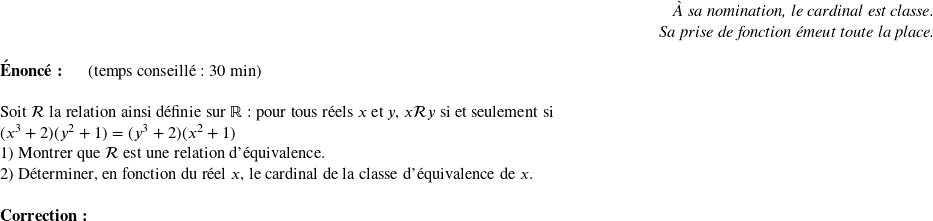   \begin{flushright} \textit{À sa nomination, le cardinal est classe.\\ Sa prise de fonction émeut toute la place.} \end{flushright}  \textbf{Énoncé:}~~~~~~(temps conseillé : 30 min)\\  Soit $\mathcal{R}$ la relation ainsi définie sur $\mathbb{R}$ : pour tous réels $x$ et $y$, $x\mathcal{R}y$ si et seulement si\\ $(x^3+2)(y^2+1) = (y^3+2)(x^2+1)$  1) Montrer que $\mathcal{R}$ est une relation d'équivalence.  2) Déterminer, en fonction du réel $x$, le cardinal de la classe d'équivalence de $x$.\\  \textbf{Correction:}\\  