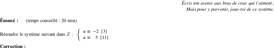   \begin{flushright} \textit{Écris ton avenir aux bras de ceux qui t'aiment ;\\ Mais pour y parvenir, joue-toi de ce système.} \end{flushright}  \textbf{Énoncé:}~~~~~~(temps conseillé : 20 min)\\  Résoudre le système suivant dans $\mathbb{Z}$ :~~ $ \left \{ \begin{array}{c @{\equiv} c} \alpha~~&~-2~~[3] \\ \alpha~~&~~~~5~~[11]\\ \end{array} \right.$\\  \textbf{Correction:}\\  