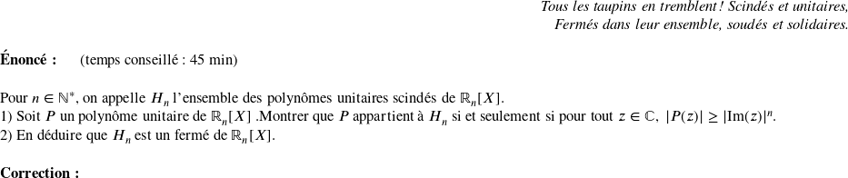   \begin{flushright} \textit{Tous les taupins en tremblent ! Scindés et unitaires, \\ Fermés dans leur ensemble, soudés et solidaires.} \end{flushright}  \textbf{Énoncé:}~~~~~~(temps conseillé : 45 min)\\  Pour $n \in \mathbb{N}^*$, on appelle $H_n$ l'ensemble des polynômes unitaires scindés de $\mathbb{R}_n[X]$.  1) Soit $P$ un polynôme unitaire de $\mathbb{R}_n[X]$ .Montrer que $P$ appartient à $H_n$ si et seulement si pour tout $z \in \mathbb{C},~|P(z)| \geq |\text{Im}(z)|^n$.  2) En déduire que $H_n$ est un fermé de $\mathbb{R}_n[X]$.\\  \textbf{Correction:}\\  