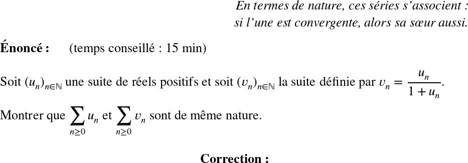   \LARGE  \begin{flushright} \textit{En termes de nature, ces séries s'associent :\\ si l'une est convergente, alors sa sœur aussi.} \end{flushright}  \textbf{Énoncé:}~~~~~~(temps conseillé : 15 min)\\  Soit $(u_n)_{n \in \mathbb{N}}$ une suite de réels positifs et soit $(v_n)_{n \in \mathbb{N}}$ la suite définie par $v_n = \dfrac{u_n}{1 + u_n}$.\\  Montrer que $\displaystyle\sum_{n\geq 0} u_n$ et $\displaystyle\sum_{n\geq 0} v_n$ sont de même nature.\\  \center{\textbf{Correction:}}  
