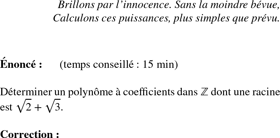   \Huge  \begin{flushright} \textit{Brillons par l'innocence. Sans la moindre bévue, \\ Calculons ces puissances, plus simples que prévu.} \end{flushright}~~\\  \textbf{Énoncé:}~~~~~~(temps conseillé : 15 min)\\  Déterminer un polynôme à coefficients dans $\mathbb{Z}$ dont une racine est $\sqrt{2}+\sqrt{3}$.\\  \textbf{Correction:}\\  