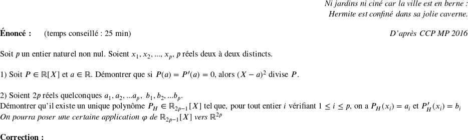   \begin{flushright} \textit{Ni jardins ni ciné car la ville est en berne :\\ Hermite est confiné dans sa jolie caverne.} \end{flushright}  \textbf{Énoncé:}~~~~~~(temps conseillé : 25 min)\hfill\textit{D'après CCP MP 2016}\\  Soit $p$ un entier naturel non nul. Soient $x_1,x_2,...,x_p,$ $p$ réels deux à deux distincts.\\  1) Soit $P \in \mathbb{R}[X]$ et $a \in \mathbb{R}$. Démontrer que si $P(a) = P'(a) = 0$, alors $(X-a)^2$ divise $P$.\\  2) Soient $2p$ réels quelconques $a_1, a_2,... a_p,~b_1, b_2,... b_p$.\\ Démontrer qu'il existe un unique polynôme $P_H \in \mathbb{R}_{2p-1}[X]$ tel que, pour tout entier $i$ vérifiant $1 \leq i \leq p$, on a $P_H(x_i) = a_i$ et $P'_H(x_i) = b_i$\\ \textit{On pourra poser une certaine application $\varphi$ de $\mathbb{R}_{2p-1}[X]$ vers $\mathbb{R}^{2p}$} \\  \textbf{Correction:}  