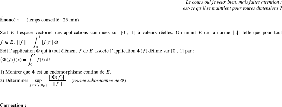   \begin{flushright} \textit{Le cours oui je veux bien, mais faites attention :\\ est-ce qu'il se maintient pour toutes dimensions ?} \end{flushright}  \textbf{Énoncé:}~~~~~~(temps conseillé : 25 min)\\  Soit $E$ l'espace vectoriel des applications continues sur $[0~;~1]$ à valeurs réelles. On munit $E$ de la norme $||.||$ telle que pour tout $f \in E,~||f|| = \displaystyle\int_0^1 |f(t)|~\text{d}t$\\ Soit l'application $\Phi$ qui à tout élément $f$ de $E$ associe l'application $\Phi(f)$ définie sur $[0~;~1]$ par :\\ $\big(\Phi(f)\big)(x) = \displaystyle\int_0^x f(t)~\text{d}t$\\  1) Montrer que $\Phi$ est un endomorphisme continu de $E$.  2) Déterminer $\underset{f \in E\backslash\lbrace0_E\rbrace}{\sup}~\dfrac{||\Phi(f)||}{||f||}$~~~~(\textit{norme subordonnée de $\Phi$})\\  ~~\\  \textbf{Correction:}\\  