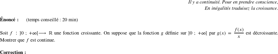   \begin{flushright} \textit{Il y a continuité. Pour en prendre conscience,\\ En inégalités traduisez la croissance.} \end{flushright}  \textbf{Énoncé:}~~~~~~(temps conseillé : 20 min)\\  Soit $f :~]0~;~+\infty[ \longrightarrow \mathbb{R}$ une fonction croissante. On suppose que la fonction $g$ définie sur $]0~;~+\infty[$ par $g(x) = \dfrac{f(x)}{x}$ est décroissante. Montrer que $f$ est continue.\\  \textbf{Correction:}\\  