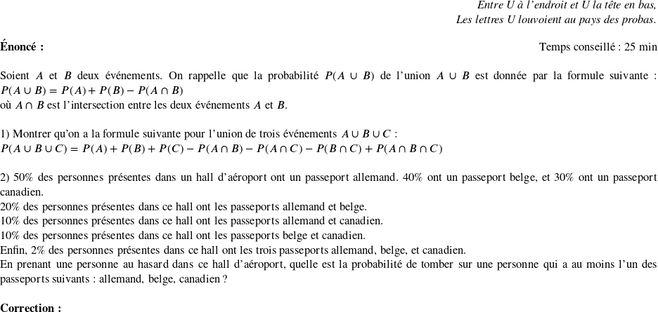  \begin{flushright} \textit{Entre U à l'endroit et U la tête en bas,\\ Les lettres U louvoient au pays des probas.} \end{flushright}  \textbf{Énoncé:}~~~~~~\hfill Temps conseillé : 25 min\\  Soient $A$ et $B$ deux événements. On rappelle que la probabilité $P(A\cup B)$ de l'union $A\cup B$ est donnée par la formule suivante : $P(A\cup B) = P(A) + P(B) - P(A\cap B)$\\ où $A\cap B$ est l'intersection entre les deux événements $A$ et $B$.\\  1) Montrer qu'on a la formule suivante pour l'union de trois événements $A\cup B\cup C$ :  $P(A\cup B \cup C) = P(A) + P(B) + P(C) - P(A\cap B) - P(A\cap C) - P(B\cap C) + P(A\cap B \cap C)$\\  2) $50 \%$ des personnes présentes dans un hall d'aéroport ont un passeport allemand. $40 \%$ ont un passeport belge, et $30 \%$ ont un passeport canadien.  $20 \%$ des personnes présentes dans ce hall ont les passeports allemand et belge.  $10 \%$ des personnes présentes dans ce hall ont les passeports allemand et canadien.  $10 \%$ des personnes présentes dans ce hall ont les passeports belge et canadien.  Enfin, $2 \%$ des personnes présentes dans ce hall ont les trois passeports allemand, belge, et canadien.  En prenant une personne au hasard dans ce hall d'aéroport, quelle est la probabilité de tomber sur une personne qui a au moins l'un des passeports suivants : allemand, belge, canadien ?\\  \textbf{Correction :}\\  