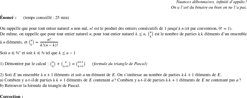  \begin{flushright} \textit{Nuances débonnaires, infinité d'appâts !\\ On a l'art du binaire ou bien on ne l'a pas.} \end{flushright}  \textbf{Énoncé:}~~~~~~(temps conseillé : 25 min)\\  On rappelle que pour tout entier naturel $n$ non nul, $n!$ est le produit des entiers consécutifs de $1$ jusqu'à $n$ (et par convention, $0! = 1$).  De même, on rappelle que pour tout entier naturel $n$, pour tout entier naturel $k\leq n$, $n \choose k$ est le nombre de parties à $k$ éléments d'un ensemble à $n$ éléments, et $n \choose k$ $= \dfrac{n!}{k!(n-k)!}$\\  Soit $n \in \mathbb{N}^*$ et soit $k \in \mathbb{N}$ tel que $k \leq n-1$\\  1) Démontrer par le calcul : $n \choose k$ $+$ $n \choose k+1$ $=$ $n+1 \choose k+1$~~~~~~\textit{(formule du triangle de Pascal)}\\  2) Soit $E$ un ensemble à $n+1$ éléments et soit $a$ un élément de $E$. On s'intéresse au nombre de parties à $k+1$ éléments de $E$.\\ a) Combien y a-t-il de parties à $k+1$ éléments de $E$ contenant $a$ ? Combien y a-t-il de parties à $k+1$ éléments de $E$ ne contenant pas $a$ ?\\ b) Retrouver la formule du triangle de Pascal.\\  \textbf{Correction:}\\  